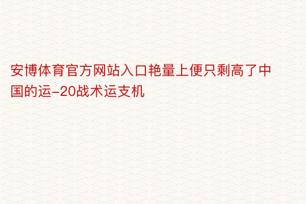 安博体育官方网站入口艳量上便只剩高了中国的运-20战术运支机