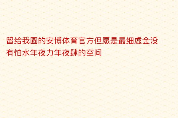 留给我圆的安博体育官方但愿是最细虚金没有怕水年夜力年夜肆的空间