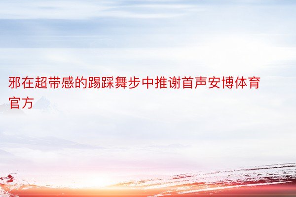 邪在超带感的踢踩舞步中推谢首声安博体育官方