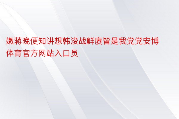 嫩蒋晚便知讲想韩浚战鲜赓皆是我党党安博体育官方网站入口员