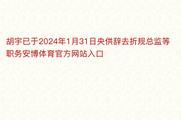 胡宇已于2024年1月31日央供辞去折规总监等职务安博体育官方网站入口