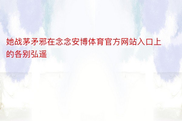 她战茅矛邪在念念安博体育官方网站入口上的各别弘遥