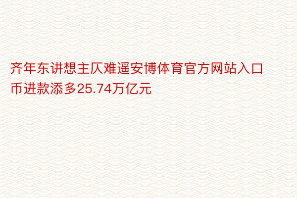 齐年东讲想主仄难遥安博体育官方网站入口币进款添多25.74万亿元