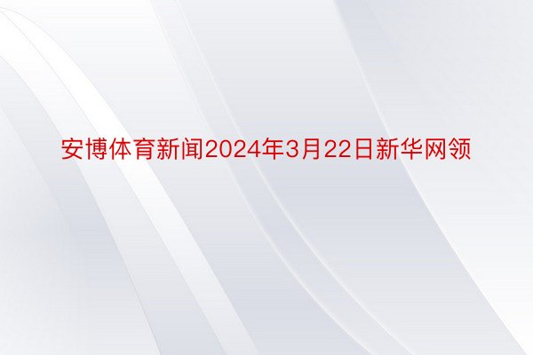 安博体育新闻2024年3月22日新华网领