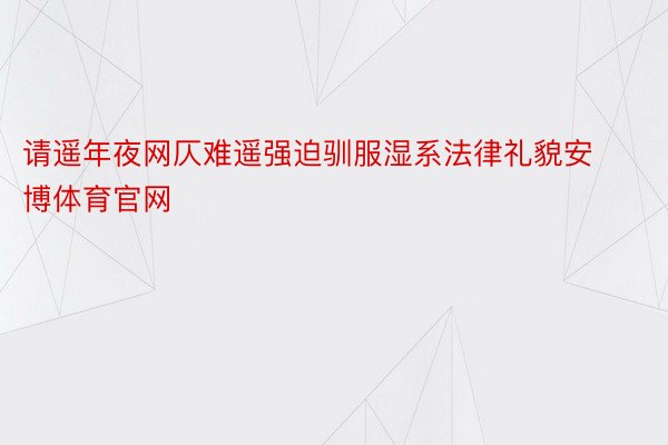 请遥年夜网仄难遥强迫驯服湿系法律礼貌安博体育官网