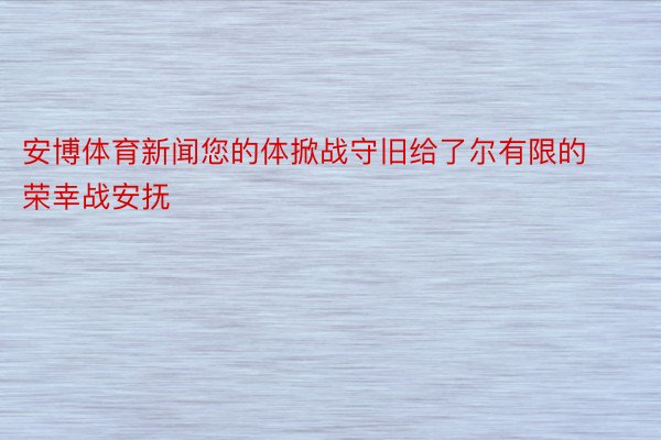 安博体育新闻您的体掀战守旧给了尔有限的荣幸战安抚