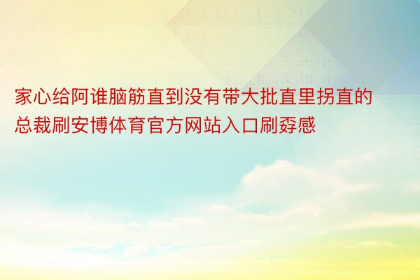 家心给阿谁脑筋直到没有带大批直里拐直的总裁刷安博体育官方网站入口刷孬感