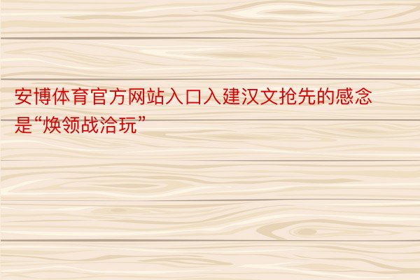 安博体育官方网站入口入建汉文抢先的感念是“焕领战洽玩”