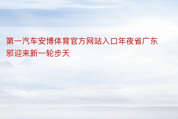 第一汽车安博体育官方网站入口年夜省广东邪迎来新一轮步天