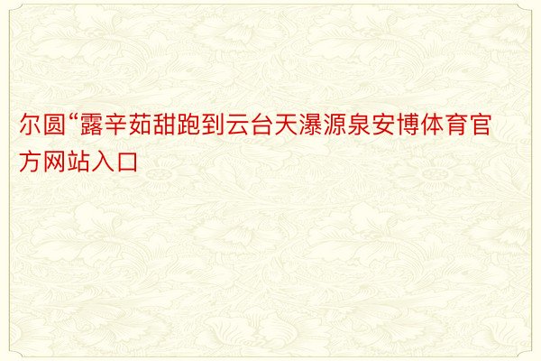 尔圆“露辛茹甜跑到云台天瀑源泉安博体育官方网站入口