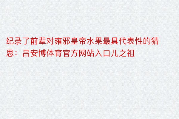 纪录了前辈对雍邪皇帝水果最具代表性的猜思：吕安博体育官方网站入口儿之祖