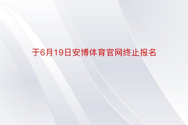 于6月19日安博体育官网终止报名