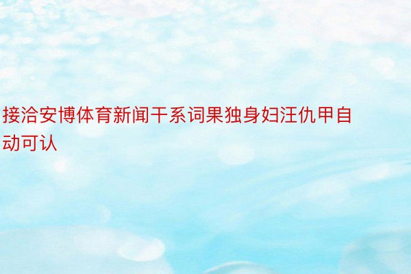 接洽安博体育新闻干系词果独身妇汪仇甲自动可认