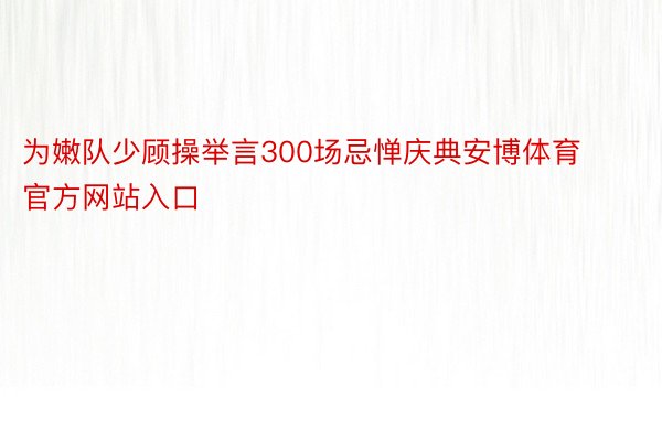 为嫩队少顾操举言300场忌惮庆典安博体育官方网站入口