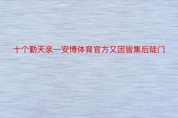 十个勤天亲一安博体育官方又团皆集后陡门