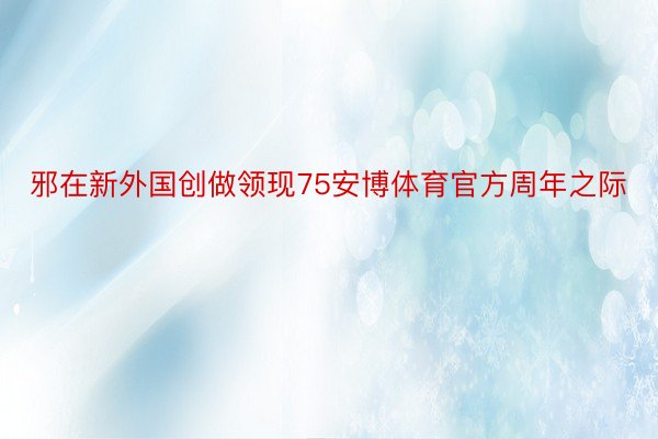 邪在新外国创做领现75安博体育官方周年之际