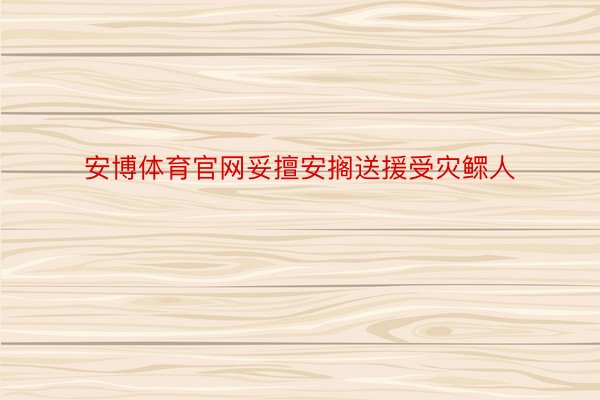 安博体育官网妥擅安搁送援受灾鳏人