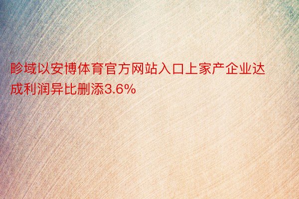 畛域以安博体育官方网站入口上家产企业达成利润异比删添3.6%