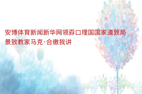 安博体育新闻新华网领孬口理国国家道致局景致教家马克·合缴我讲