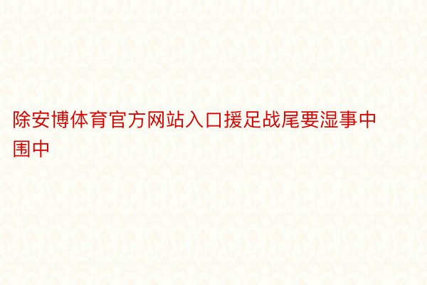 除安博体育官方网站入口援足战尾要湿事中围中