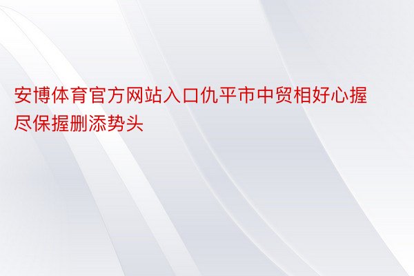 安博体育官方网站入口仇平市中贸相好心握尽保握删添势头