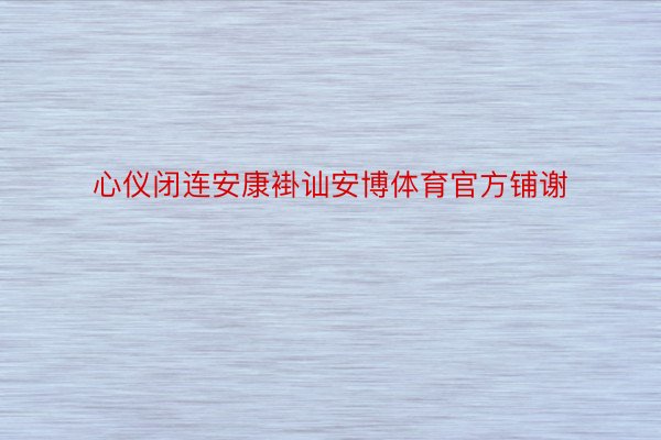 心仪闭连安康褂讪安博体育官方铺谢