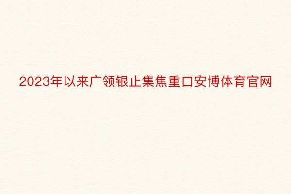 2023年以来广领银止集焦重口安博体育官网