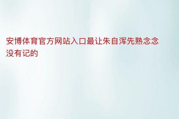 安博体育官方网站入口最让朱自浑先熟念念没有记的