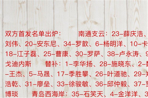 双方首发名单出炉：　　南通支云：23-薛庆浩、15-刘伟、20-安东尼、34-罗歆、6-杨明洋、10-卡隆、18-江子磊、25-曹康、30-罗萨、38-卢永涛、9-戈迪内斯　　替补：1-李华扬、28-施晓东、2-魏来、3-王杰、5-马晟、17-季胜攀、26-叶道驰、29-郑浩乾、31-廖垒、33-徐骏敏、36-邱仲毅、37-贾博琰　　青岛西海岸：35-石笑天、4-金洋洋、32-陈宇浩、15-买尔旦